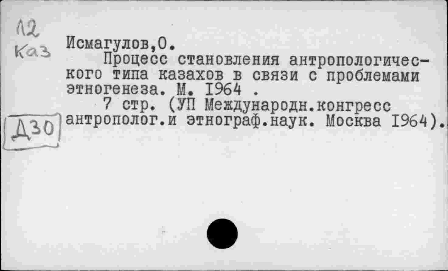 ﻿ЛІ
Kai
{ЖІ
Исмагулов,0.
Процесе становления антропологического типа казахов в связи с проблемами этногенеза. М. 1964 .
7 стр. (УП Мевдународн.конгресс антрополог.и этнограф.наук. Москва 1964).